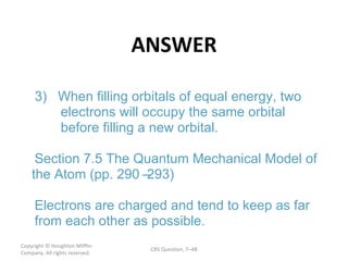 ANSWER Copyright  © Houghton Mifflin Company. All rights reserved. CRS Question, 7 – – 3) When filling orbitals of equal energy, two  electrons will occupy the same orbital  before filling a new orbital. Section 7.5 The Quantum Mechanical Model of  the Atom (pp. 290 293) Electrons are charged and tend to keep as far  from each other as possible. 