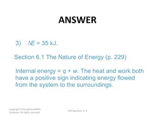 ANSWER Copyright  © Houghton Mifflin Company. All rights reserved. CRS Question, 6 – E q w 3)  = 35 kJ. Section 6.1 The Nature of Energy (p. 229) Internal energy =  +  . The heat and work both  have a positive sign indicating energy flowed  from the system to the surroundings. 