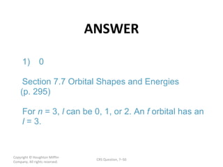 ANSWER Copyright  © Houghton Mifflin Company. All rights reserved. CRS Question, 7 – l f l 1) 0 Section 7.7 Orbital Shapes and Energies (p. 295) For  n = 3,  can be 0, 1, or 2. An  orbital has an = 3. 