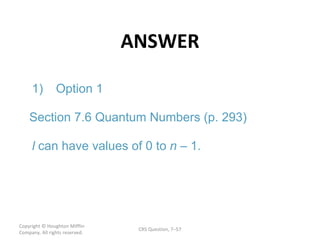 ANSWER Copyright  © Houghton Mifflin Company. All rights reserved. CRS Question, 7 – l n 1. 1) Option 1 Section 7.6 Quantum Numbers (p. 293) can have values of 0 to  – 