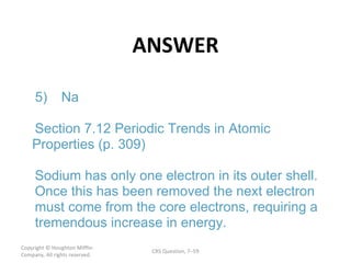 ANSWER Copyright  © Houghton Mifflin Company. All rights reserved. CRS Question, 7 – 5) Na Section 7.12 Periodic Trends in Atomic  Properties (p. 309) Sodium has only one electron in its outer shell.  Once this has been removed the next electron  must come from the core electrons, requiring a  tremendous increase in energy. 
