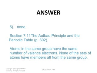 ANSWER Copyright  © Houghton Mifflin Company. All rights reserved. CRS Question, 7 – 5) none Section  7.11 The Aufbau Principle and the  Periodic Table (p. 302) Atoms in the same group have the same  number of valence electrons. None of the sets of  atoms have members all from the same group. 
