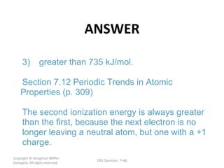 ANSWER Copyright  © Houghton Mifflin Company. All rights reserved. CRS Question, 7 – . 3) greater than 735 kJ/mol Section 7.12 Periodic Trends in Atomic  Properties (p. 309) The second ionization energy is always greater  than the first, because the next electron is no  longer leaving a neutral atom, but one with a +1  charge. 