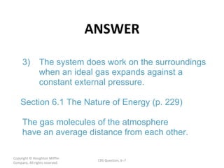 ANSWER Copyright  © Houghton Mifflin Company. All rights reserved. CRS Question, 6 – 3) The system does work on the surroundings  when an ideal gas expands against a  constant external pressure. Section 6.1 The Nature of Energy (p. 229) The gas molecules of the atmosphere  have an average distance from each other.  