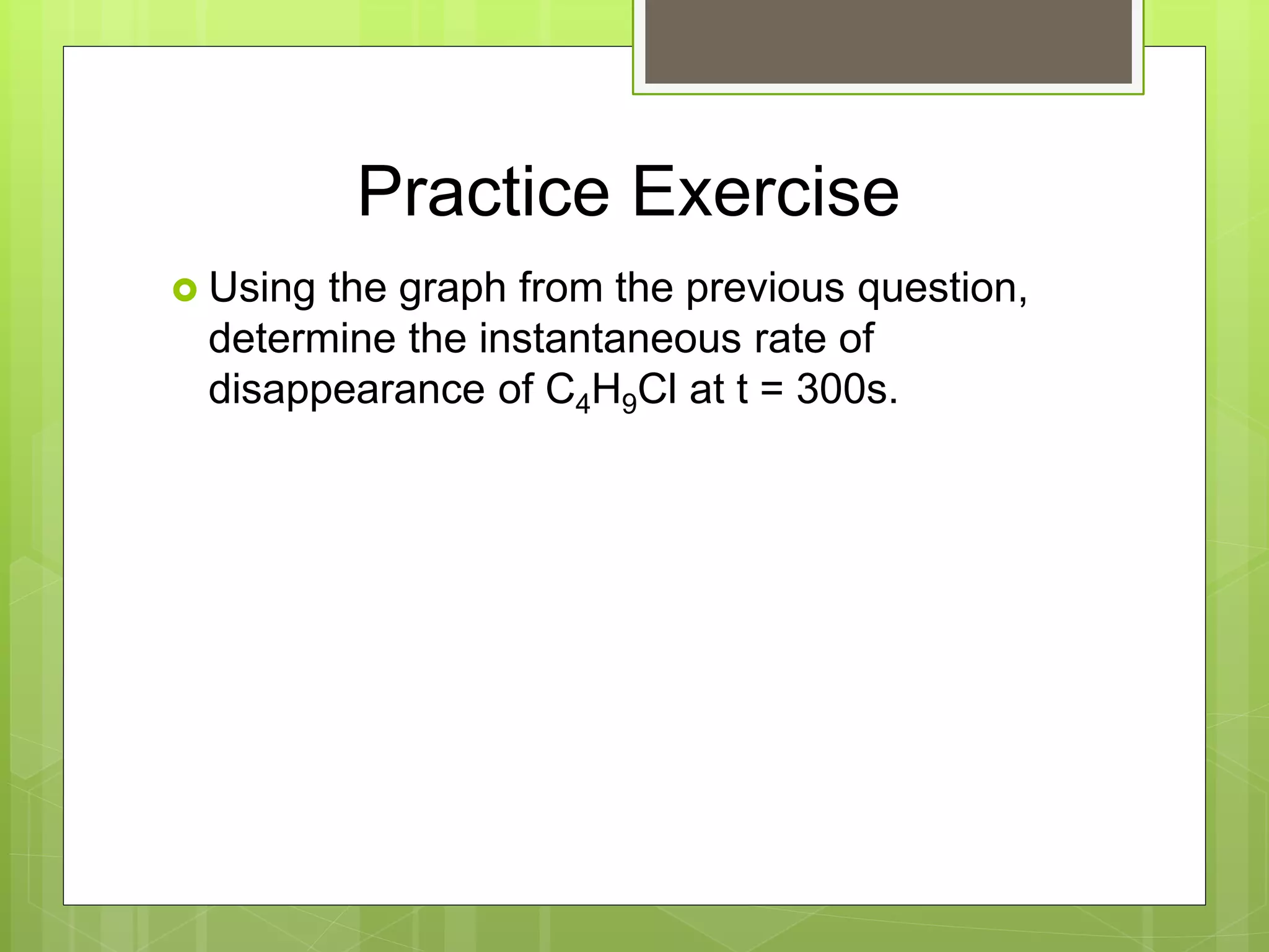 Practice Exercise
 Using the graph from the previous question,
determine the instantaneous rate of
disappearance of C4H9Cl at t = 300s.
 