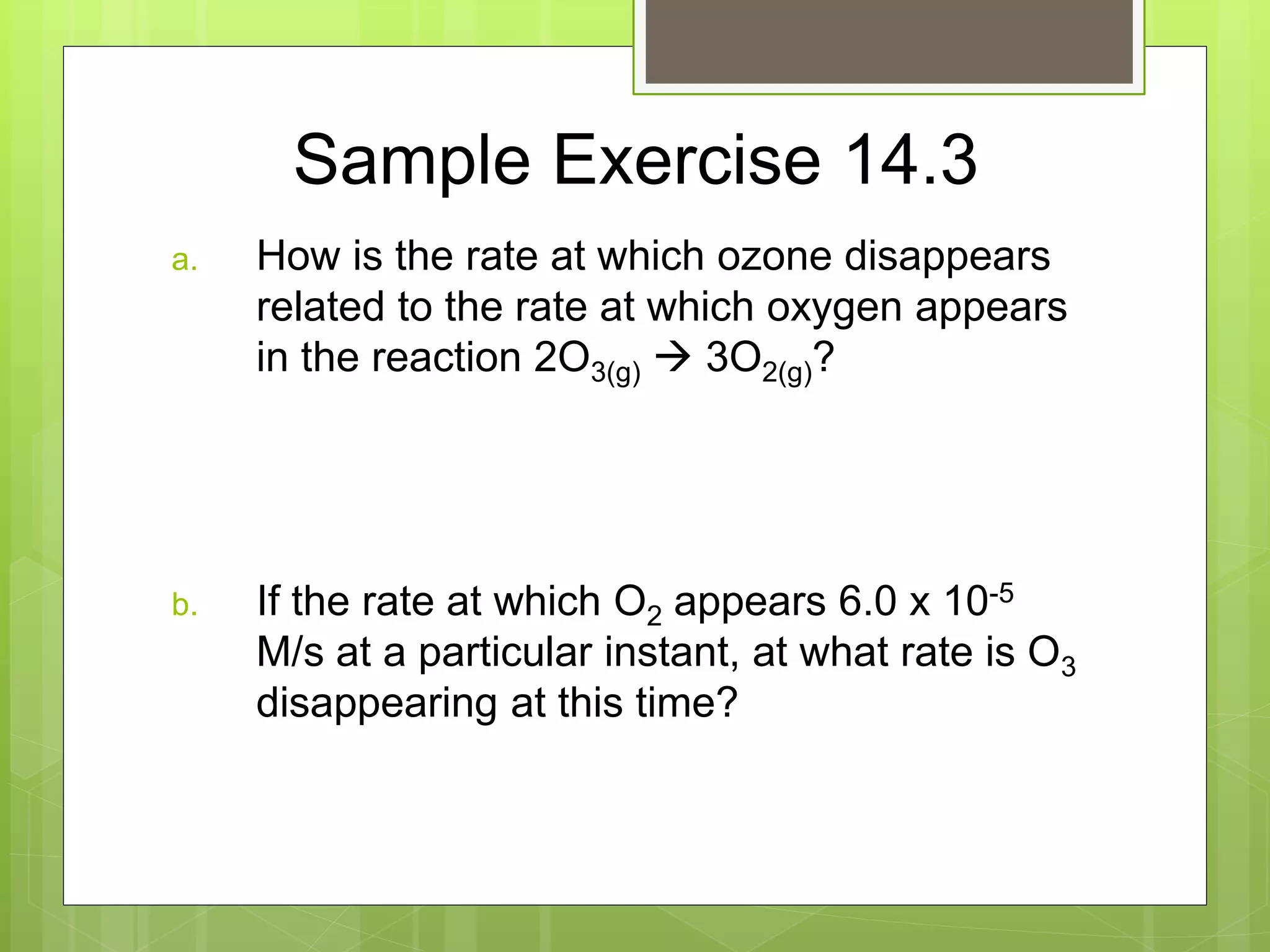 Sample Exercise 14.3
a. How is the rate at which ozone disappears
related to the rate at which oxygen appears
in the reaction 2O3(g)  3O2(g)?
b. If the rate at which O2 appears 6.0 x 10-5
M/s at a particular instant, at what rate is O3
disappearing at this time?
 
