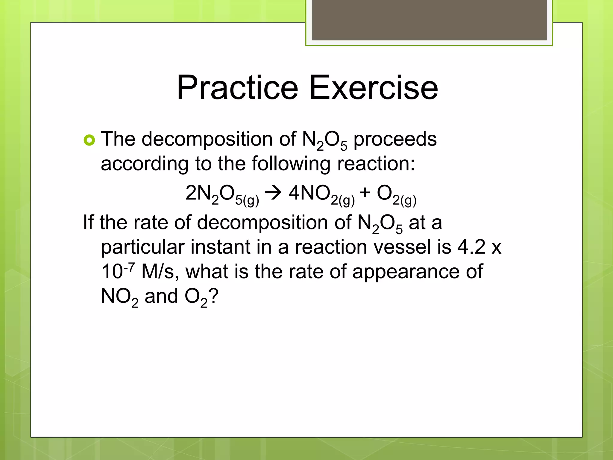 Practice Exercise
 The decomposition of N2O5 proceeds
according to the following reaction:
2N2O5(g)  4NO2(g) + O2(g)
If the rate of decomposition of N2O5 at a
particular instant in a reaction vessel is 4.2 x
10-7 M/s, what is the rate of appearance of
NO2 and O2?
 