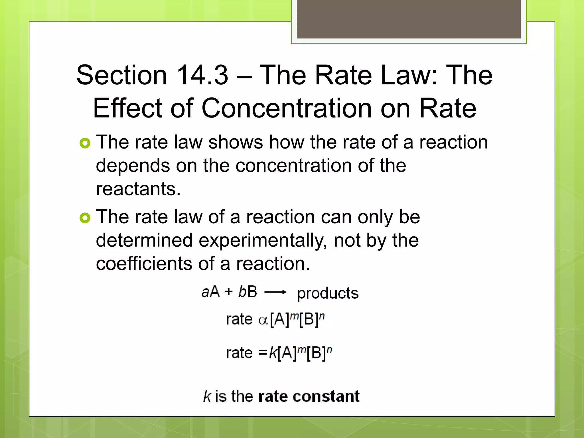 Section 14.3 – The Rate Law: The
Effect of Concentration on Rate
 The rate law shows how the rate of a reaction
depends on the concentration of the
reactants.
 The rate law of a reaction can only be
determined experimentally, not by the
coefficients of a reaction.
 