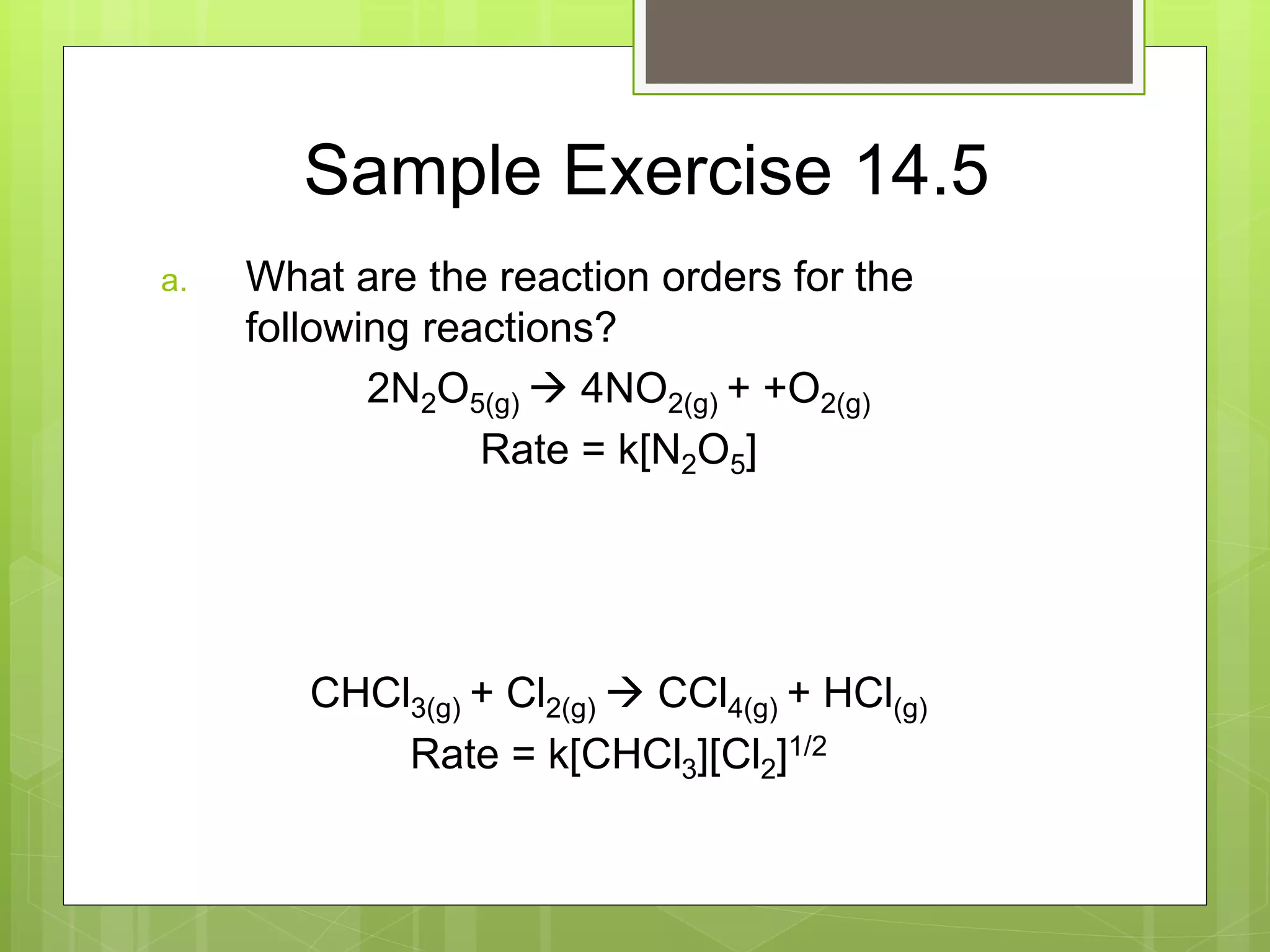 Sample Exercise 14.5
a. What are the reaction orders for the
following reactions?
2N2O5(g)  4NO2(g) + +O2(g)
Rate = k[N2O5]
CHCl3(g) + Cl2(g)  CCl4(g) + HCl(g)
Rate = k[CHCl3][Cl2]1/2
 