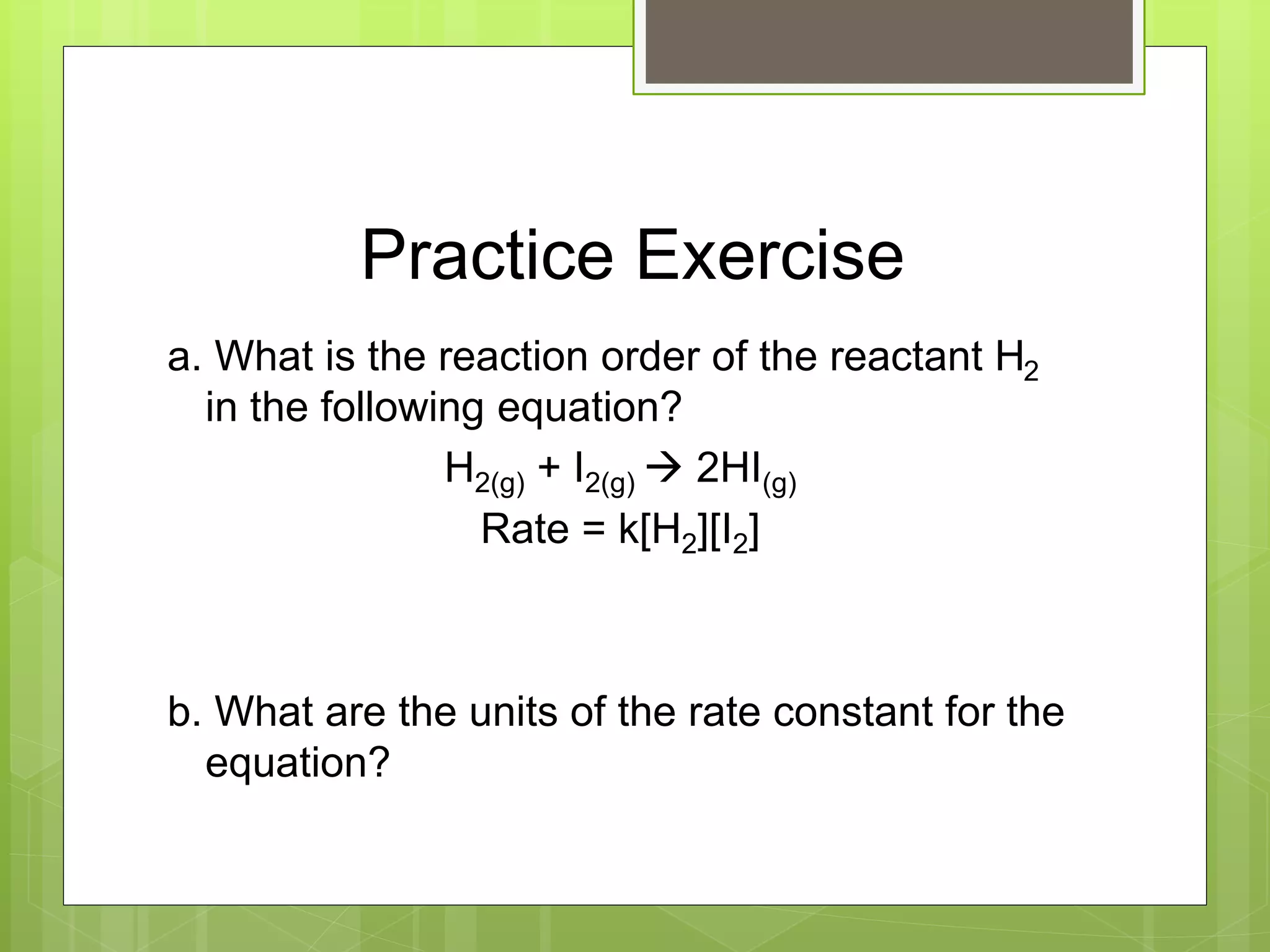 Practice Exercise
a. What is the reaction order of the reactant H2
in the following equation?
H2(g) + I2(g)  2HI(g)
Rate = k[H2][I2]
b. What are the units of the rate constant for the
equation?
 