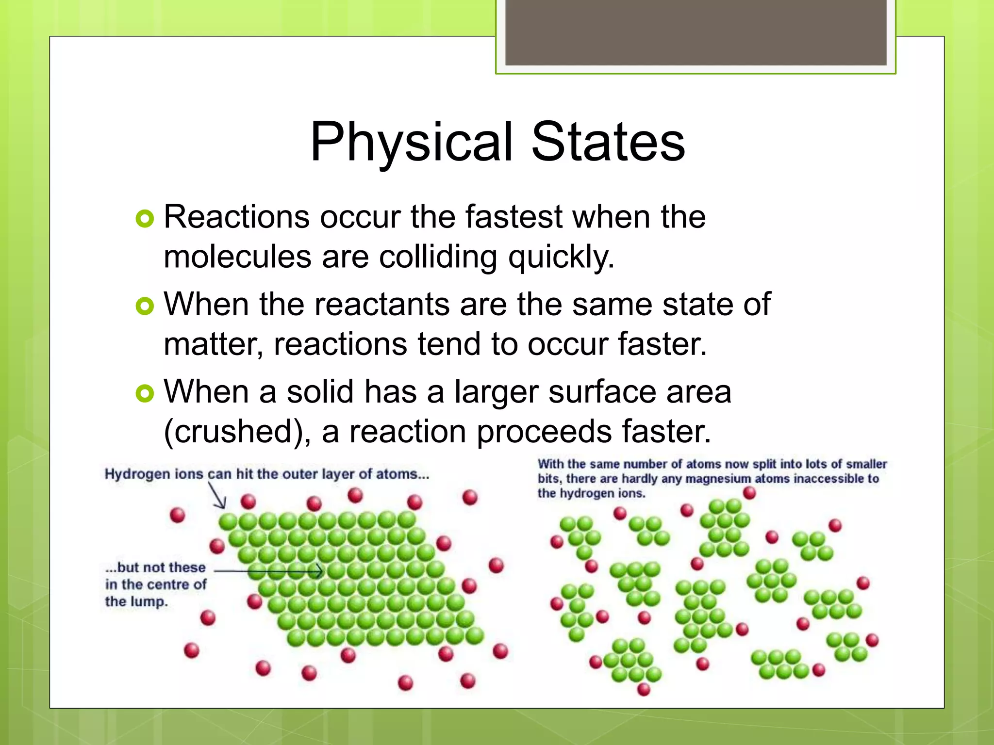 Physical States
 Reactions occur the fastest when the
molecules are colliding quickly.
 When the reactants are the same state of
matter, reactions tend to occur faster.
 When a solid has a larger surface area
(crushed), a reaction proceeds faster.
 