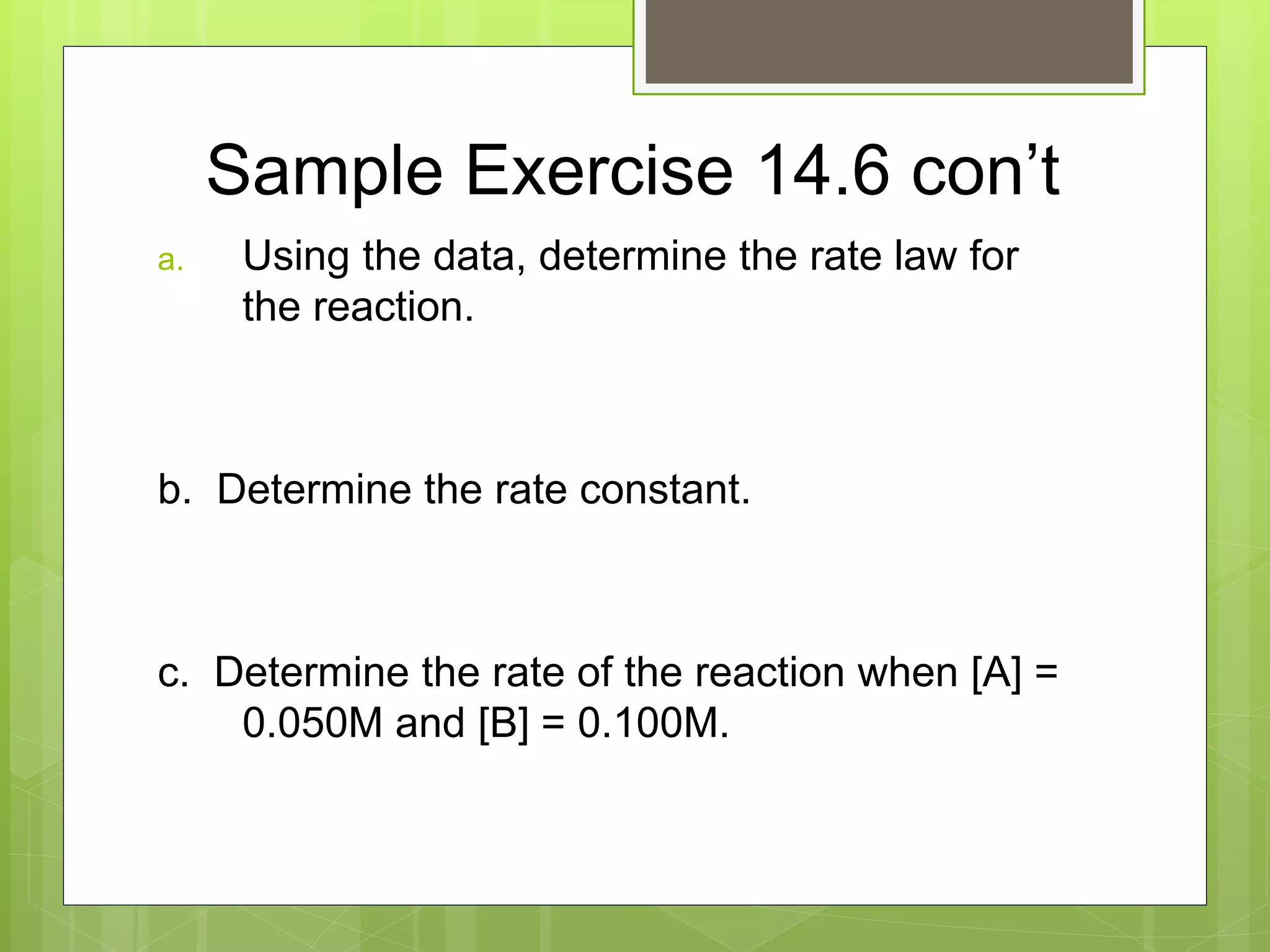 Sample Exercise 14.6 con’t
a. Using the data, determine the rate law for
the reaction.
b. Determine the rate constant.
c. Determine the rate of the reaction when [A] =
0.050M and [B] = 0.100M.
 