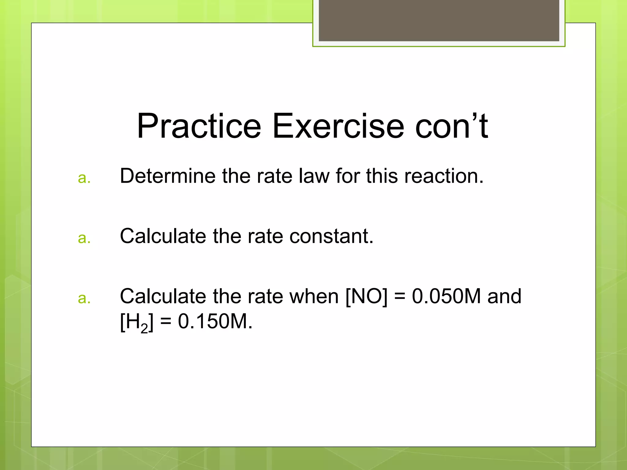 Practice Exercise con’t
a. Determine the rate law for this reaction.
a. Calculate the rate constant.
a. Calculate the rate when [NO] = 0.050M and
[H2] = 0.150M.
 