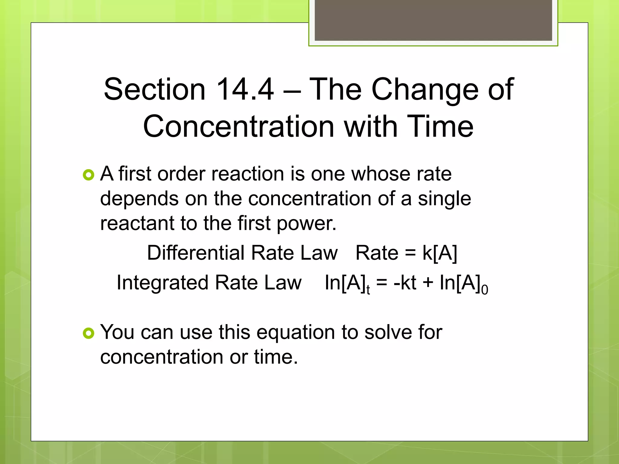 Section 14.4 – The Change of
Concentration with Time
 A first order reaction is one whose rate
depends on the concentration of a single
reactant to the first power.
Differential Rate Law Rate = k[A]
Integrated Rate Law ln[A]t = -kt + ln[A]0
 You can use this equation to solve for
concentration or time.
 