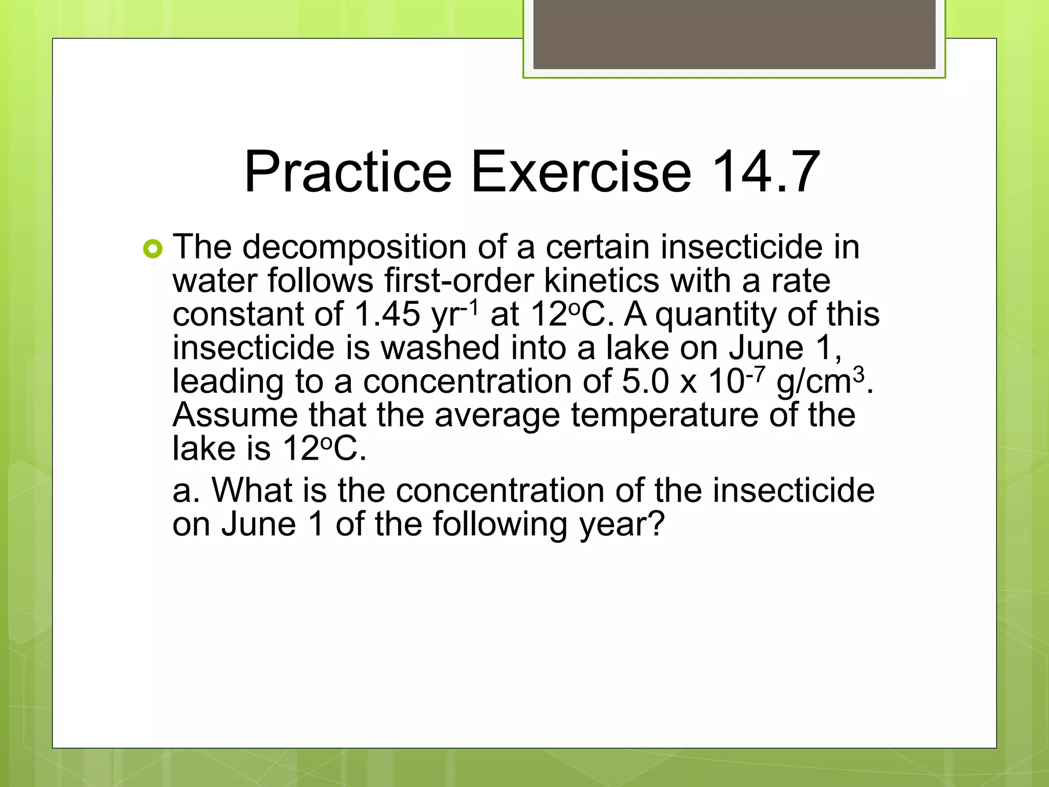 Practice Exercise 14.7
 The decomposition of a certain insecticide in
water follows first-order kinetics with a rate
constant of 1.45 yr-1 at 12oC. A quantity of this
insecticide is washed into a lake on June 1,
leading to a concentration of 5.0 x 10-7 g/cm3.
Assume that the average temperature of the
lake is 12oC.
a. What is the concentration of the insecticide
on June 1 of the following year?
 