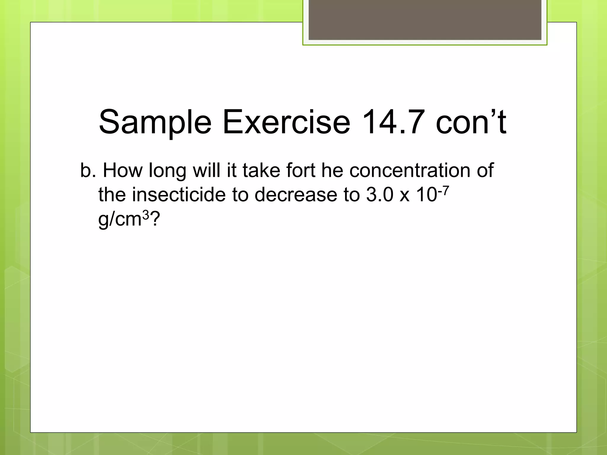 Sample Exercise 14.7 con’t
b. How long will it take fort he concentration of
the insecticide to decrease to 3.0 x 10-7
g/cm3?
 