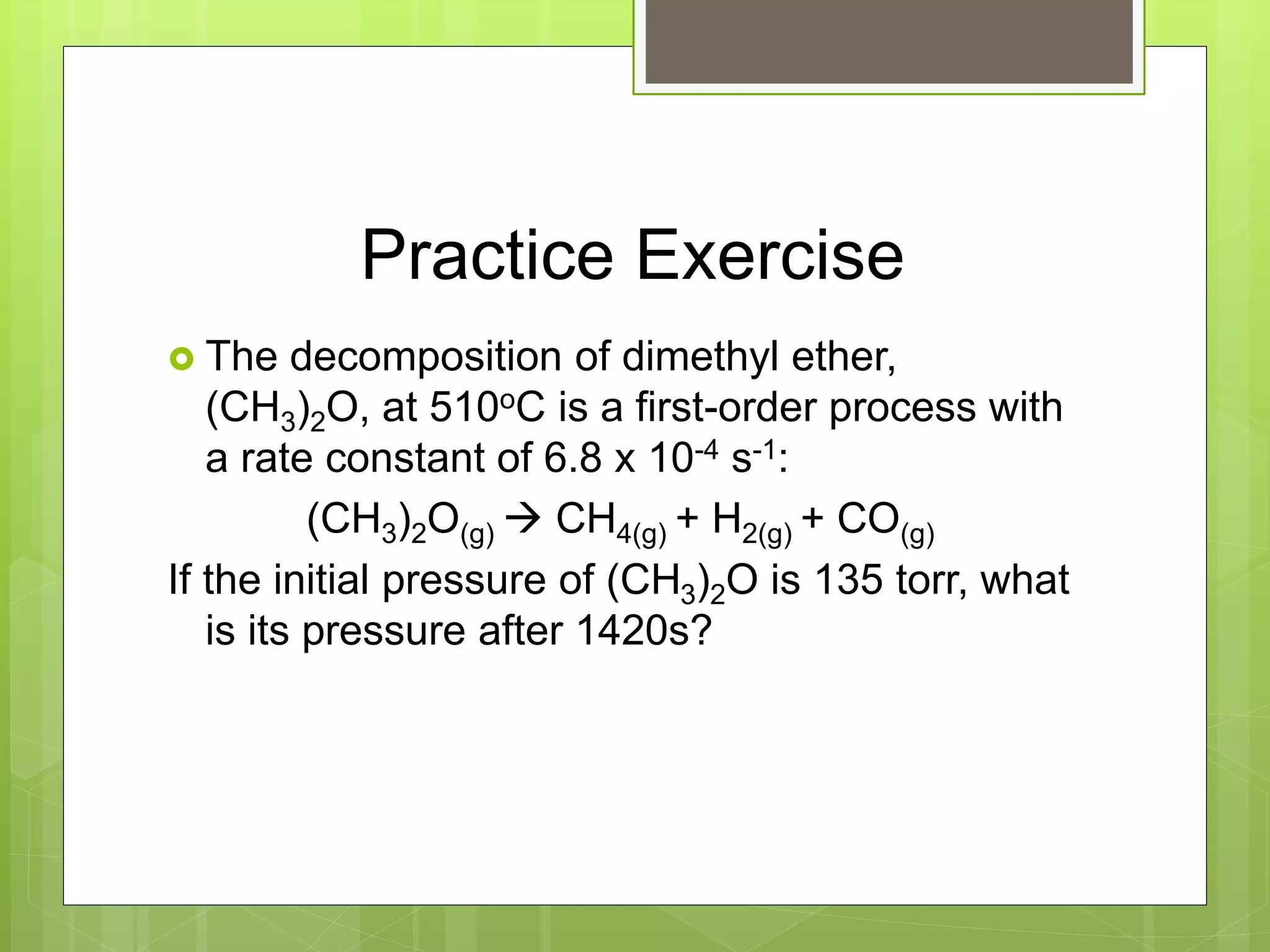 Practice Exercise
 The decomposition of dimethyl ether,
(CH3)2O, at 510oC is a first-order process with
a rate constant of 6.8 x 10-4 s-1:
(CH3)2O(g)  CH4(g) + H2(g) + CO(g)
If the initial pressure of (CH3)2O is 135 torr, what
is its pressure after 1420s?
 
