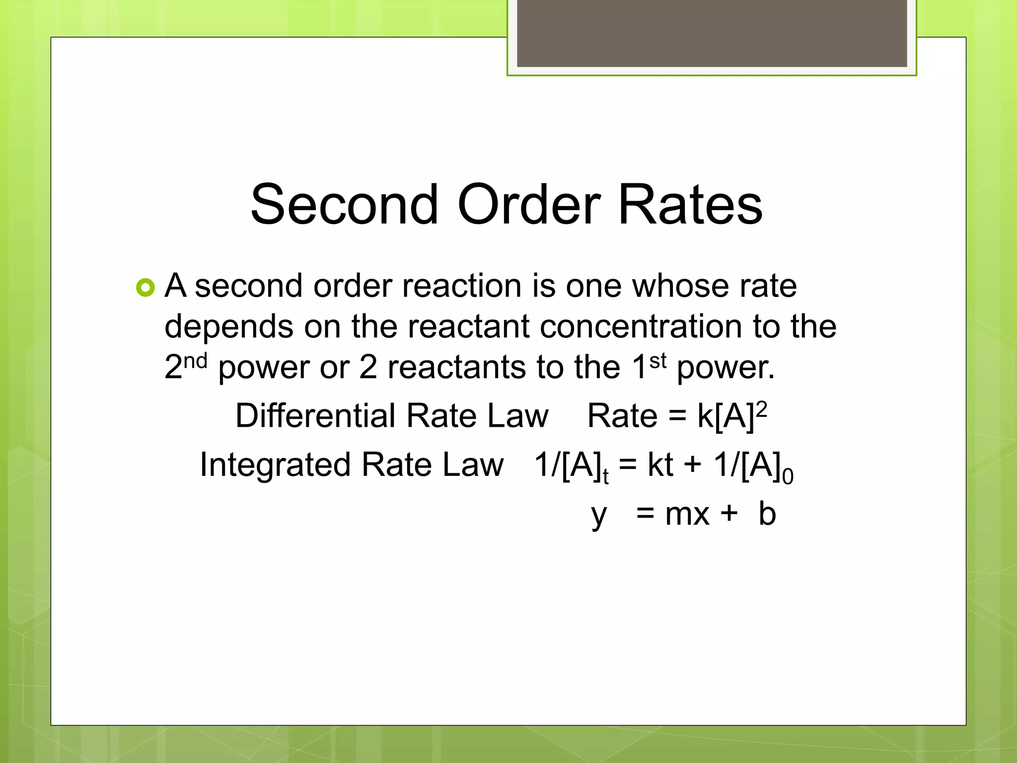 Second Order Rates
 A second order reaction is one whose rate
depends on the reactant concentration to the
2nd power or 2 reactants to the 1st power.
Differential Rate Law Rate = k[A]2
Integrated Rate Law 1/[A]t = kt + 1/[A]0
y = mx + b
 