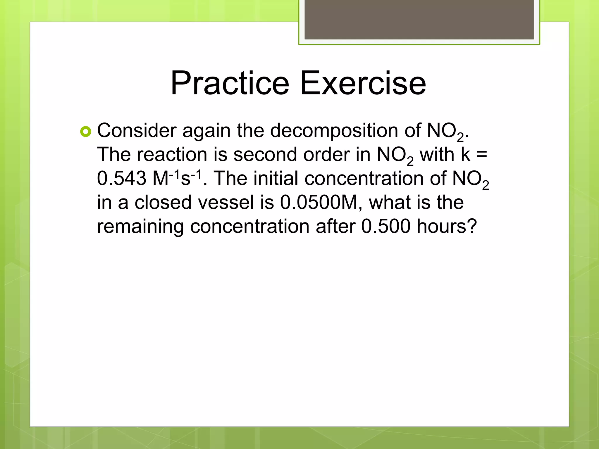 Practice Exercise
 Consider again the decomposition of NO2.
The reaction is second order in NO2 with k =
0.543 M-1s-1. The initial concentration of NO2
in a closed vessel is 0.0500M, what is the
remaining concentration after 0.500 hours?
 