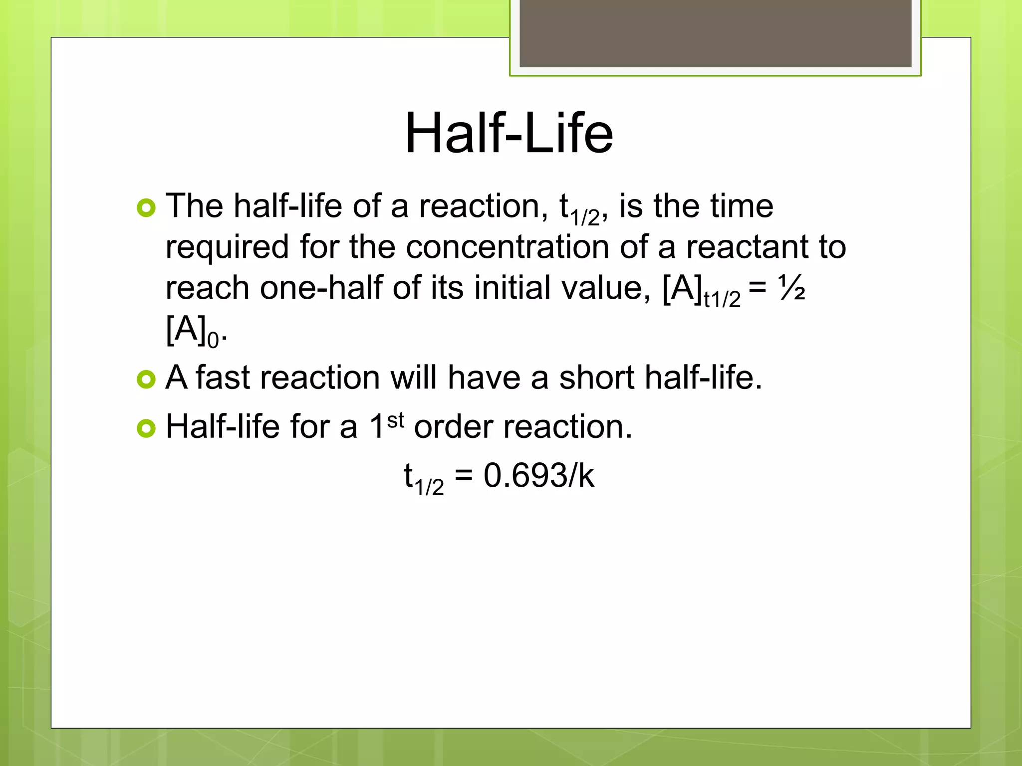 Half-Life
 The half-life of a reaction, t1/2, is the time
required for the concentration of a reactant to
reach one-half of its initial value, [A]t1/2 = ½
[A]0.
 A fast reaction will have a short half-life.
 Half-life for a 1st order reaction.
t1/2 = 0.693/k
 