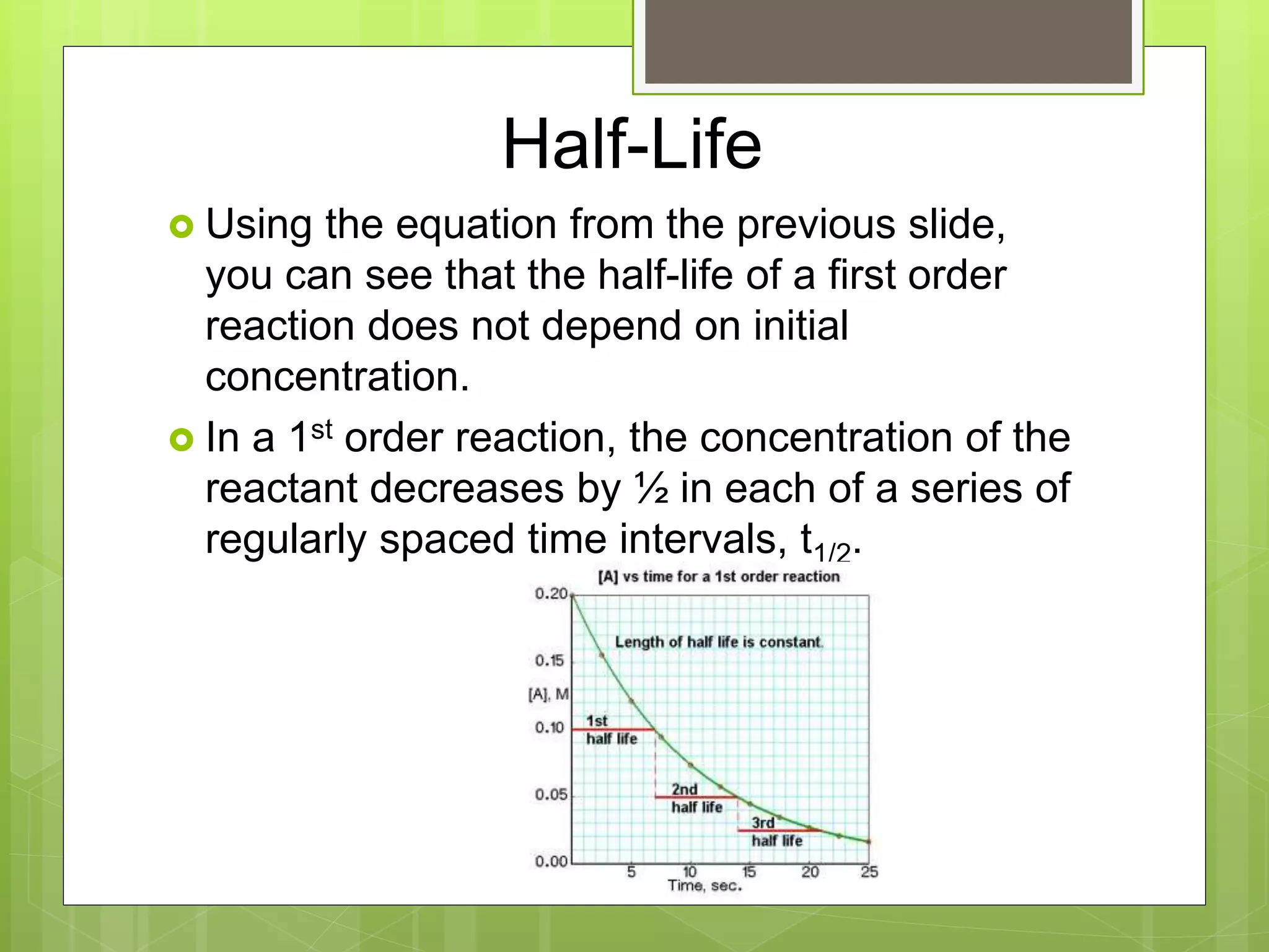 Half-Life
 Using the equation from the previous slide,
you can see that the half-life of a first order
reaction does not depend on initial
concentration.
 In a 1st order reaction, the concentration of the
reactant decreases by ½ in each of a series of
regularly spaced time intervals, t1/2.
 