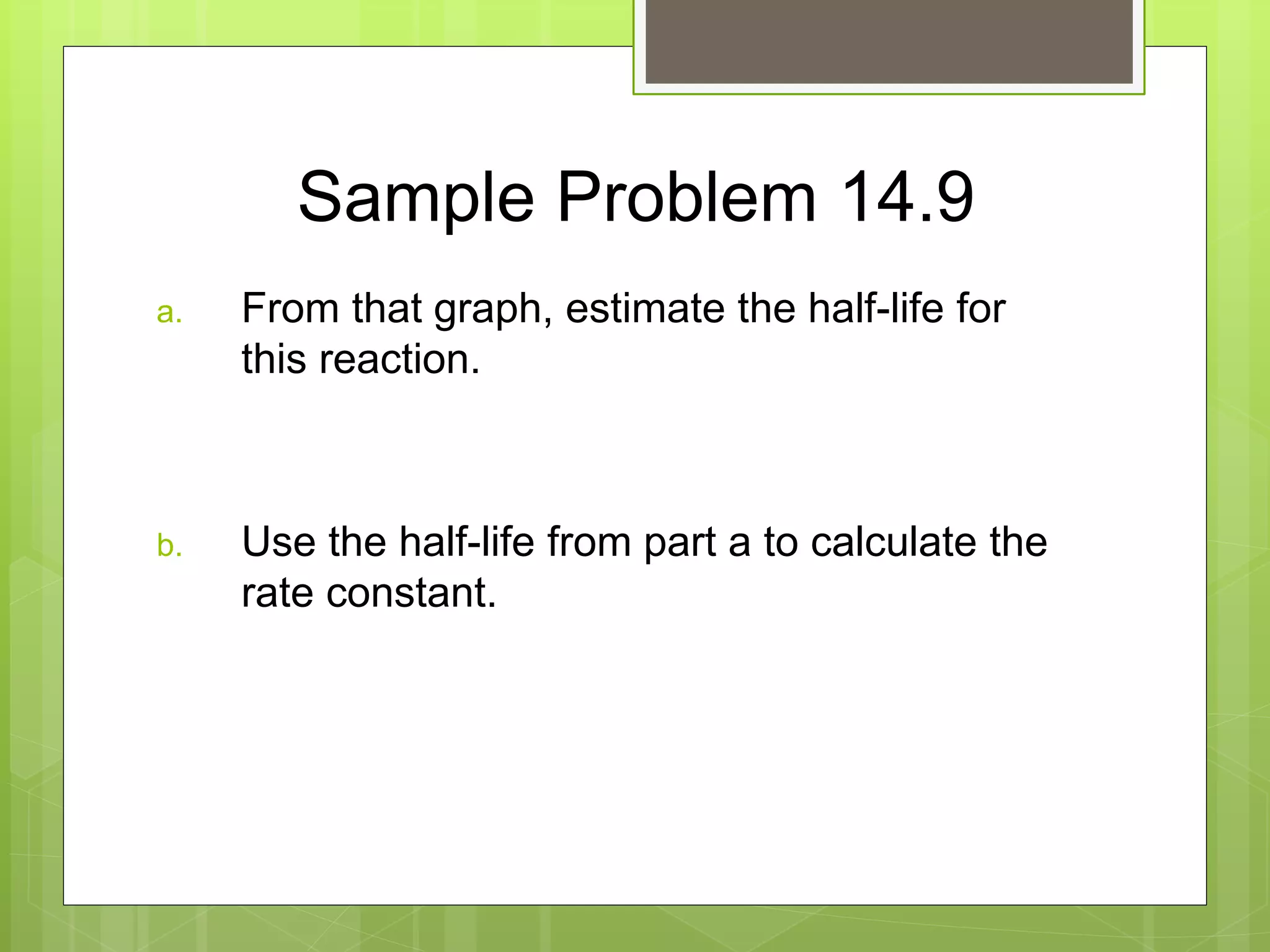 Sample Problem 14.9
a. From that graph, estimate the half-life for
this reaction.
b. Use the half-life from part a to calculate the
rate constant.
 