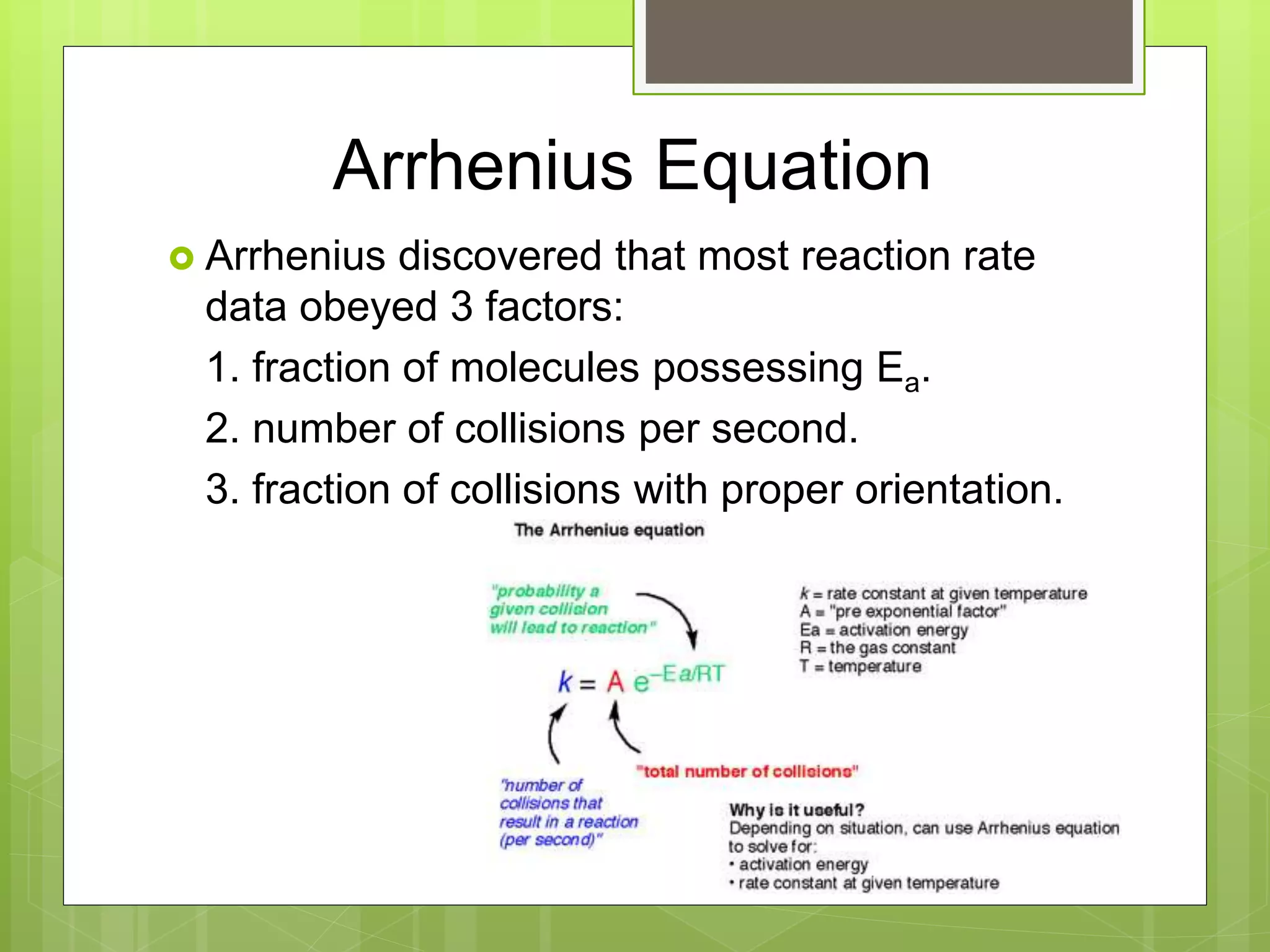 Arrhenius Equation
 Arrhenius discovered that most reaction rate
data obeyed 3 factors:
1. fraction of molecules possessing Ea.
2. number of collisions per second.
3. fraction of collisions with proper orientation.
 