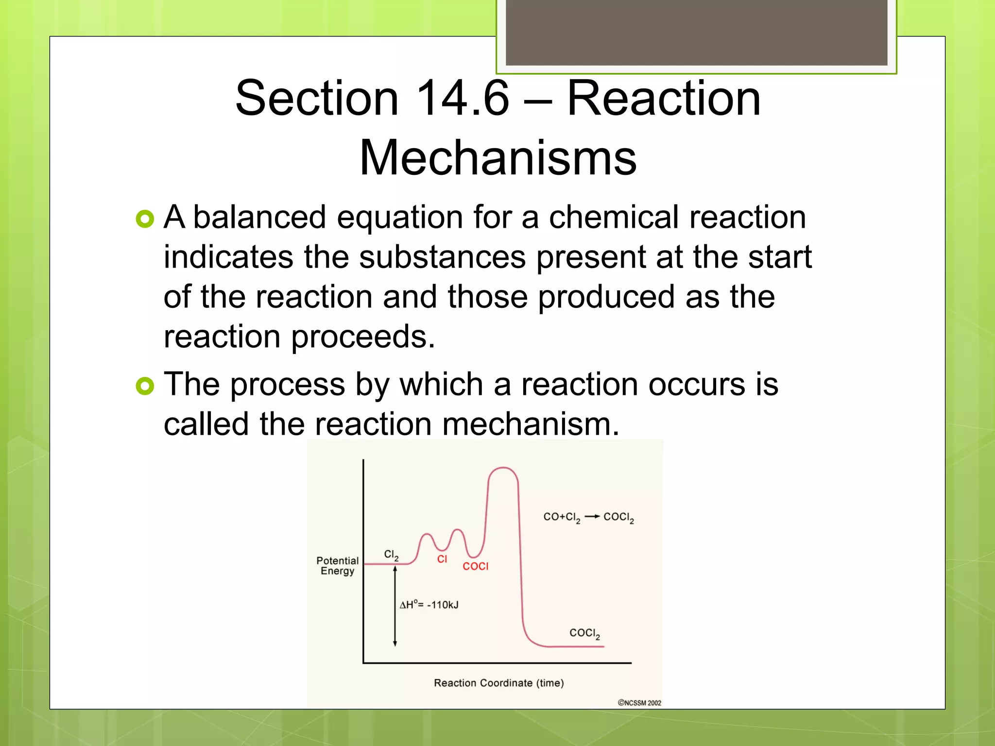 Section 14.6 – Reaction
Mechanisms
 A balanced equation for a chemical reaction
indicates the substances present at the start
of the reaction and those produced as the
reaction proceeds.
 The process by which a reaction occurs is
called the reaction mechanism.
 