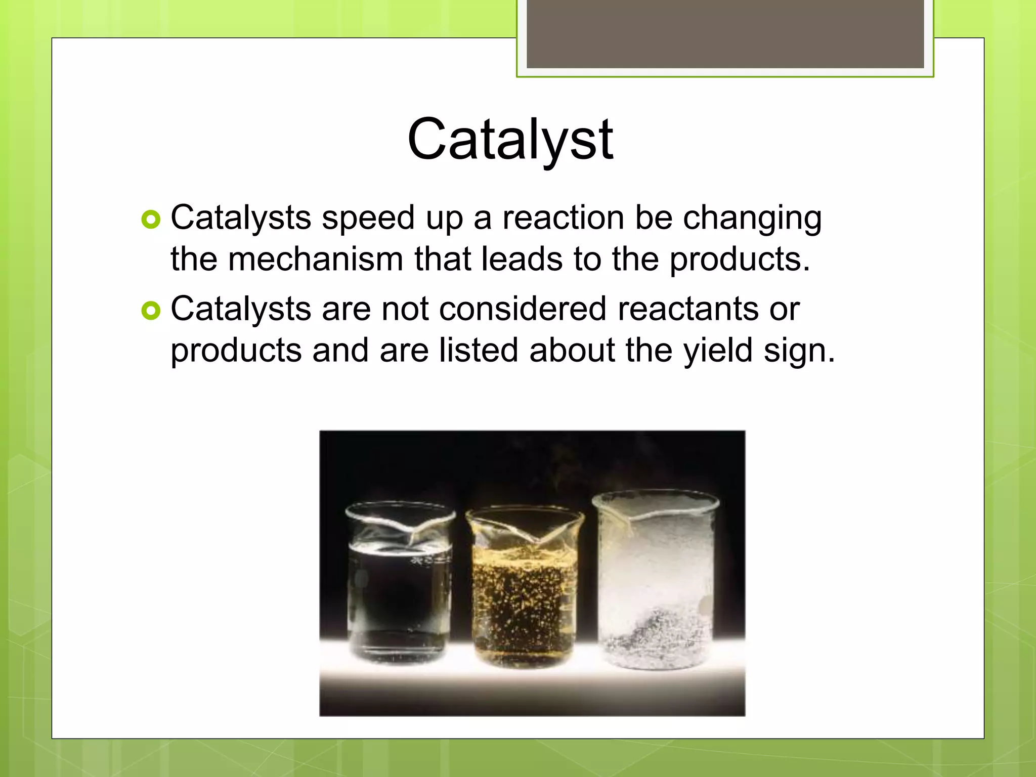 Catalyst
 Catalysts speed up a reaction be changing
the mechanism that leads to the products.
 Catalysts are not considered reactants or
products and are listed about the yield sign.
 