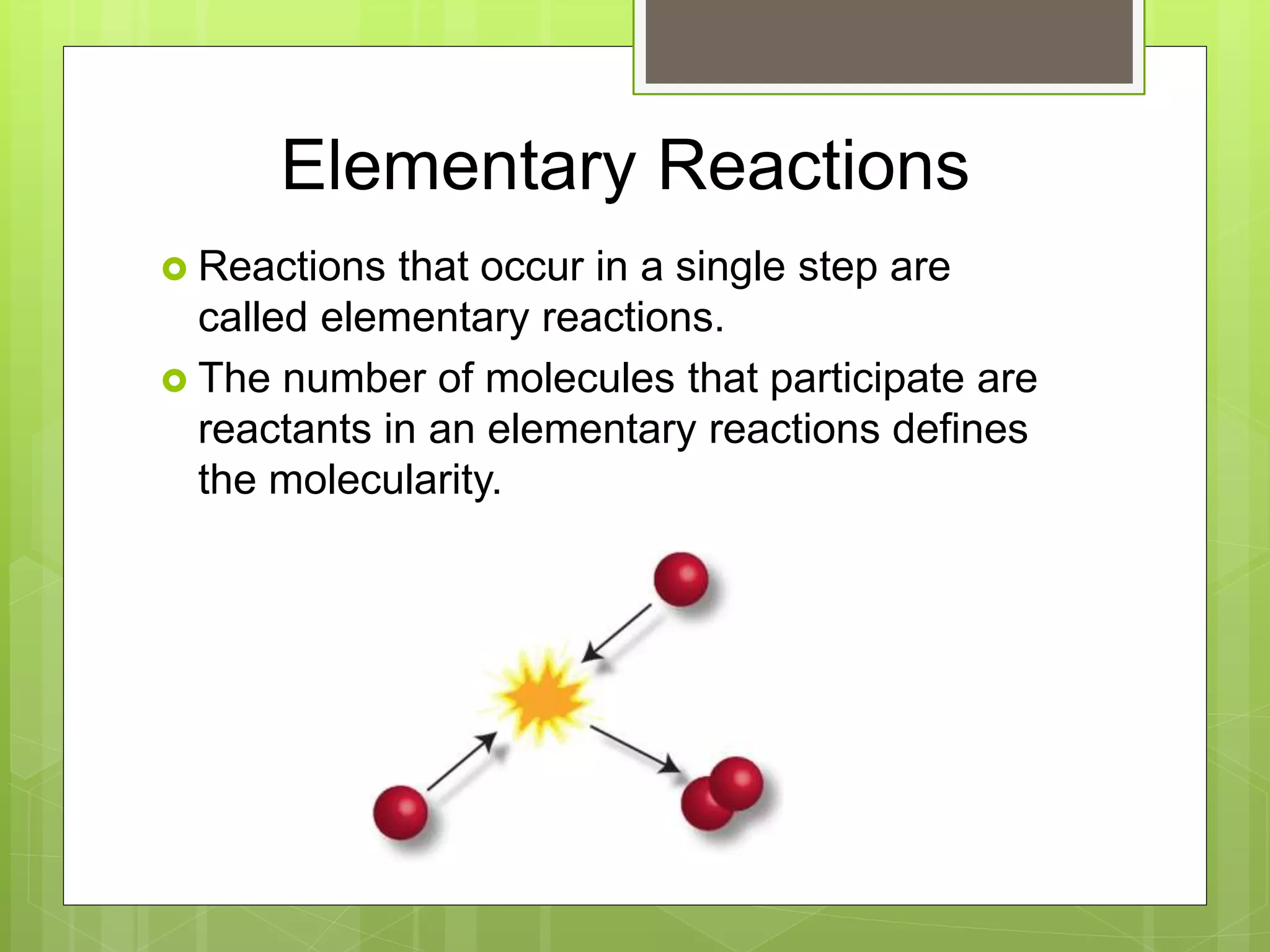 Elementary Reactions
 Reactions that occur in a single step are
called elementary reactions.
 The number of molecules that participate are
reactants in an elementary reactions defines
the molecularity.
 