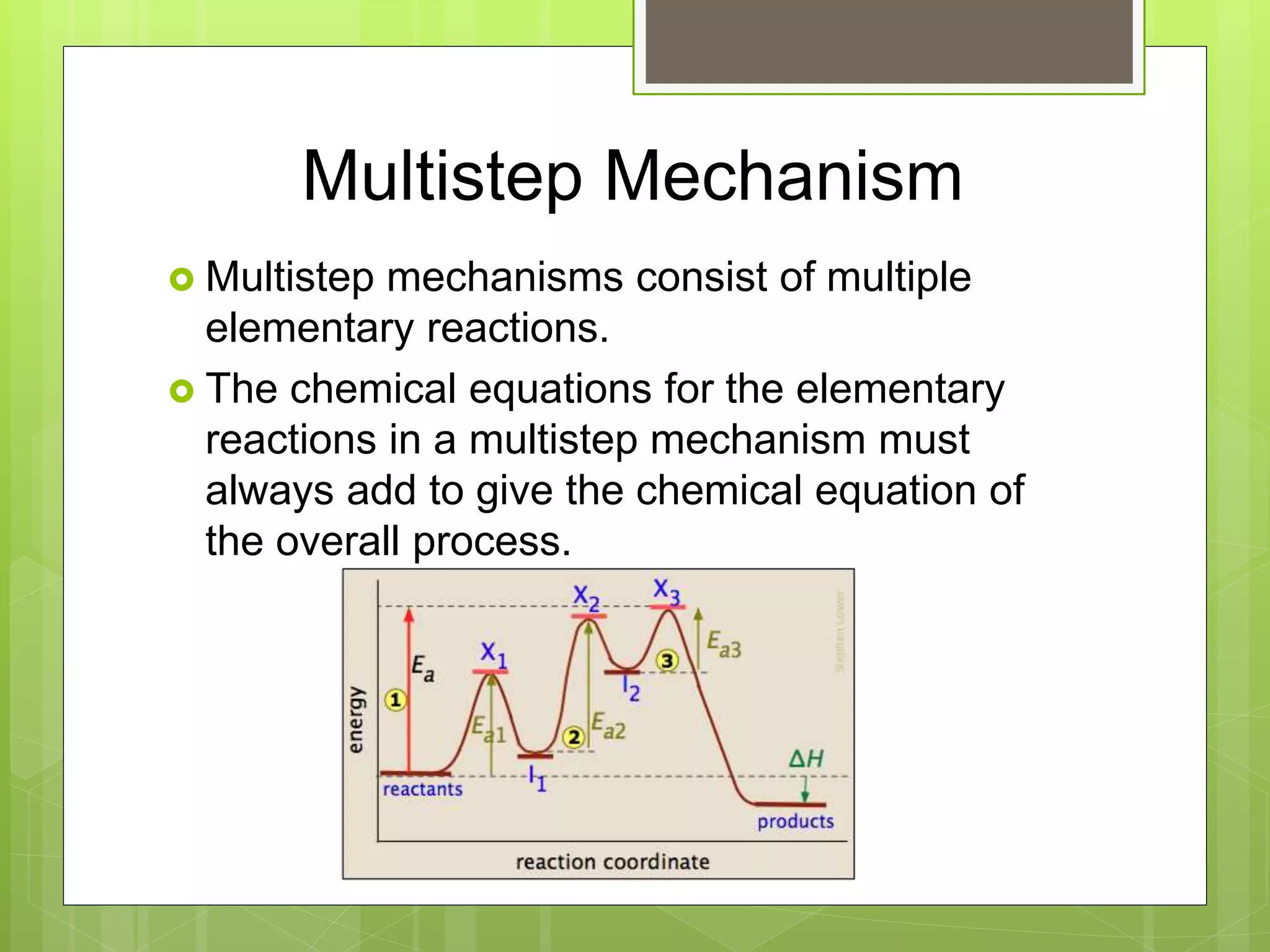 Multistep Mechanism
 Multistep mechanisms consist of multiple
elementary reactions.
 The chemical equations for the elementary
reactions in a multistep mechanism must
always add to give the chemical equation of
the overall process.
 