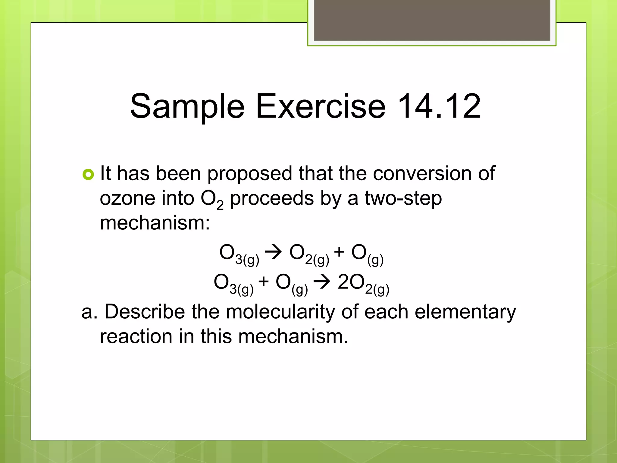 Sample Exercise 14.12
 It has been proposed that the conversion of
ozone into O2 proceeds by a two-step
mechanism:
O3(g)  O2(g) + O(g)
O3(g) + O(g)  2O2(g)
a. Describe the molecularity of each elementary
reaction in this mechanism.
 