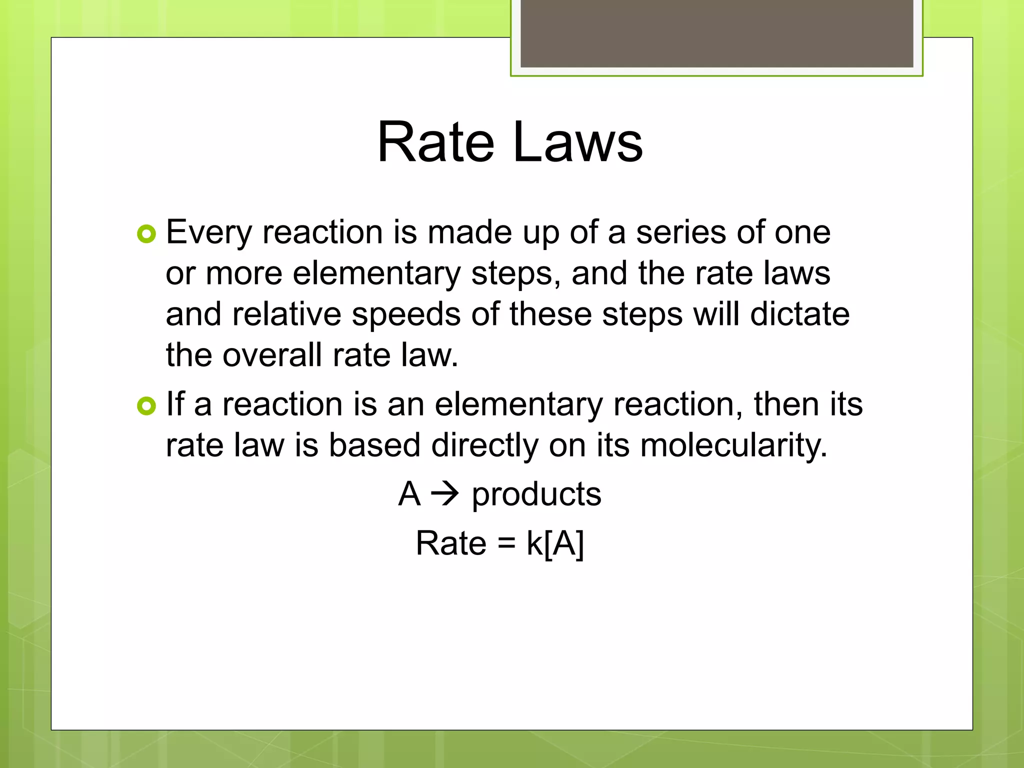 Rate Laws
 Every reaction is made up of a series of one
or more elementary steps, and the rate laws
and relative speeds of these steps will dictate
the overall rate law.
 If a reaction is an elementary reaction, then its
rate law is based directly on its molecularity.
A  products
Rate = k[A]
 