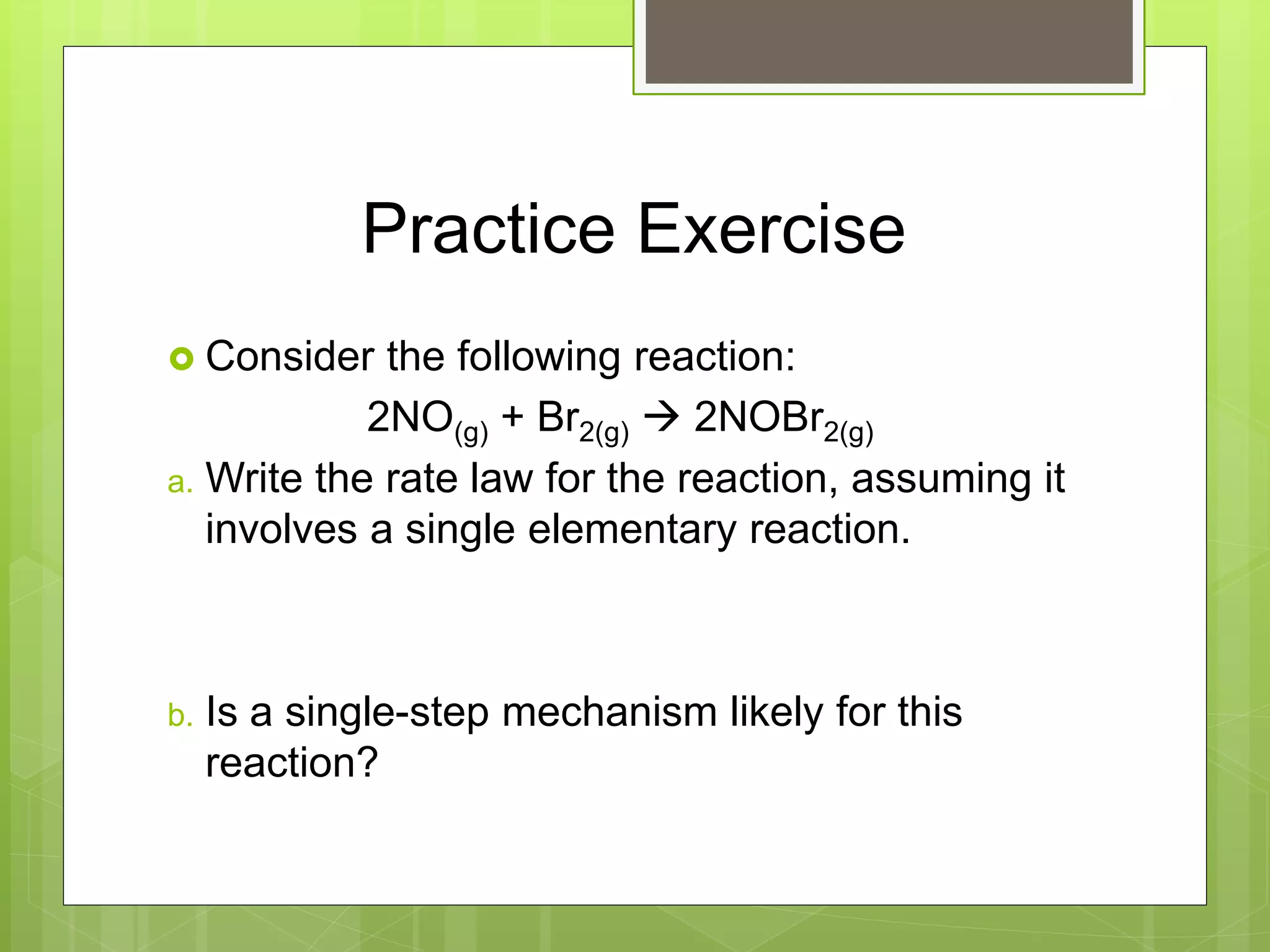 Practice Exercise
 Consider the following reaction:
2NO(g) + Br2(g)  2NOBr2(g)
a. Write the rate law for the reaction, assuming it
involves a single elementary reaction.
b. Is a single-step mechanism likely for this
reaction?
 