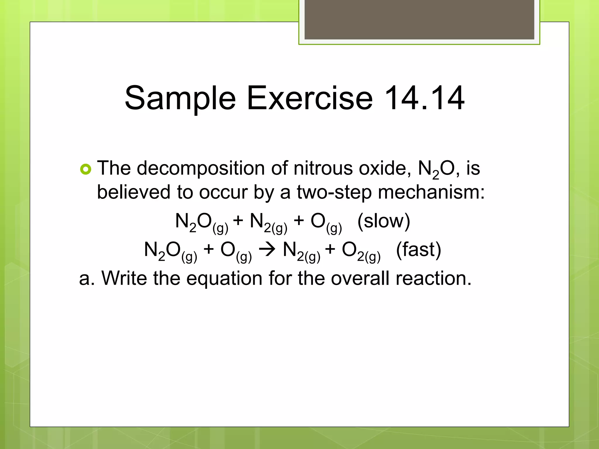 Sample Exercise 14.14
 The decomposition of nitrous oxide, N2O, is
believed to occur by a two-step mechanism:
N2O(g) + N2(g) + O(g) (slow)
N2O(g) + O(g)  N2(g) + O2(g) (fast)
a. Write the equation for the overall reaction.
 