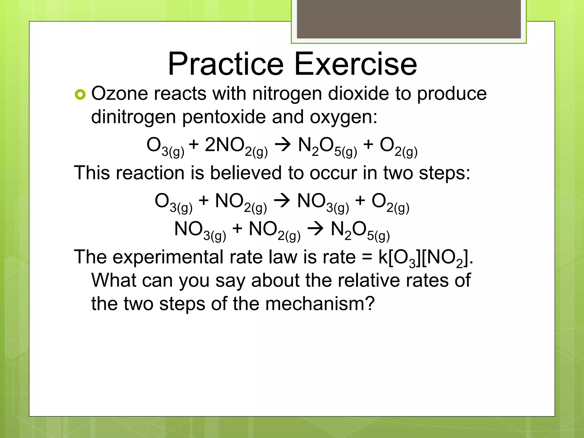 Practice Exercise
 Ozone reacts with nitrogen dioxide to produce
dinitrogen pentoxide and oxygen:
O3(g) + 2NO2(g)  N2O5(g) + O2(g)
This reaction is believed to occur in two steps:
O3(g) + NO2(g)  NO3(g) + O2(g)
NO3(g) + NO2(g)  N2O5(g)
The experimental rate law is rate = k[O3][NO2].
What can you say about the relative rates of
the two steps of the mechanism?
 
