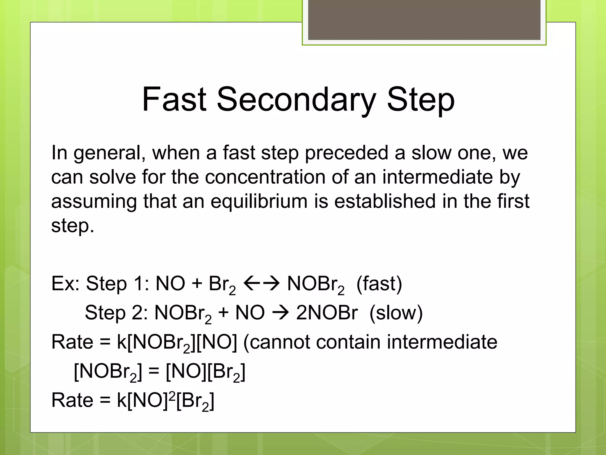 Fast Secondary Step
In general, when a fast step preceded a slow one, we
can solve for the concentration of an intermediate by
assuming that an equilibrium is established in the first
step.
Ex: Step 1: NO + Br2  NOBr2 (fast)
Step 2: NOBr2 + NO  2NOBr (slow)
Rate = k[NOBr2][NO] (cannot contain intermediate
[NOBr2] = [NO][Br2]
Rate = k[NO]2[Br2]
 