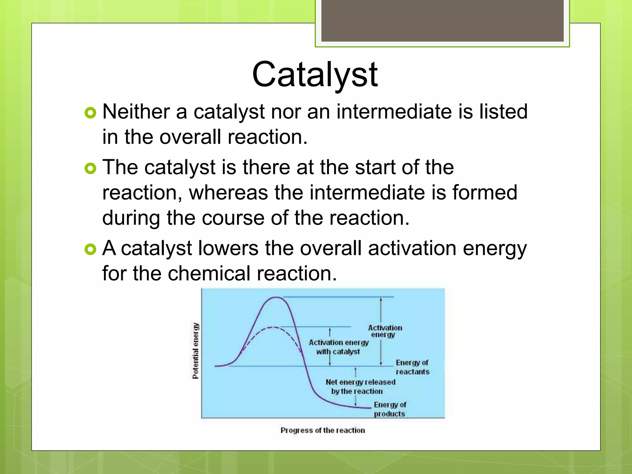 Catalyst
 Neither a catalyst nor an intermediate is listed
in the overall reaction.
 The catalyst is there at the start of the
reaction, whereas the intermediate is formed
during the course of the reaction.
 A catalyst lowers the overall activation energy
for the chemical reaction.
 