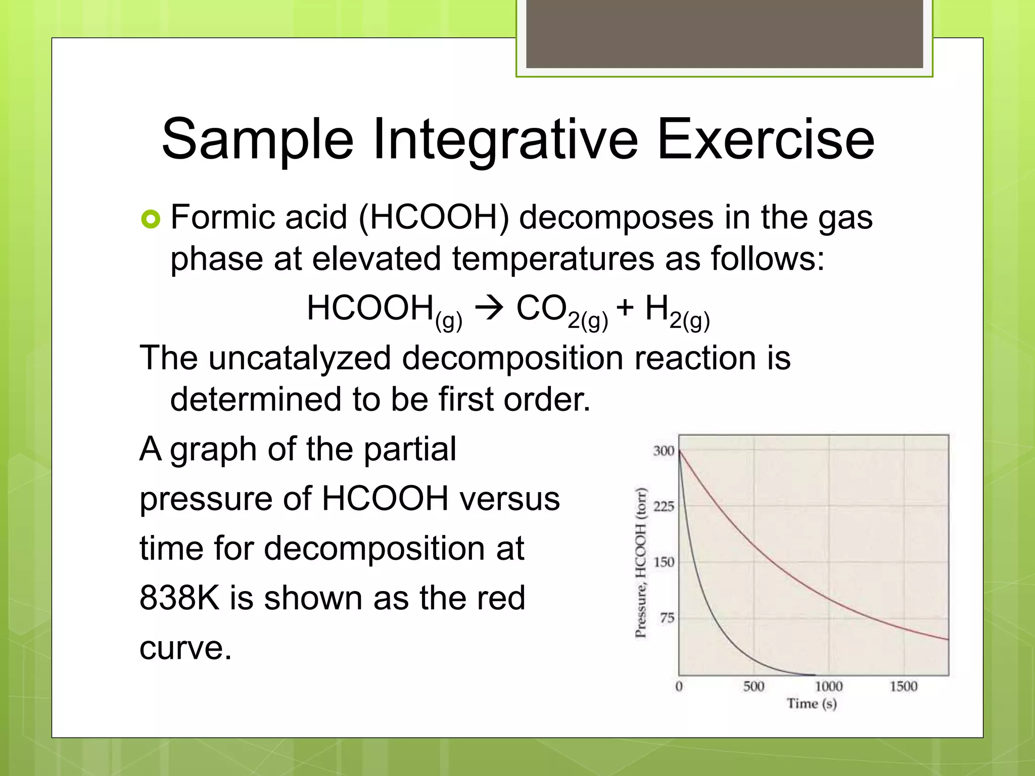 Sample Integrative Exercise
 Formic acid (HCOOH) decomposes in the gas
phase at elevated temperatures as follows:
HCOOH(g)  CO2(g) + H2(g)
The uncatalyzed decomposition reaction is
determined to be first order.
A graph of the partial
pressure of HCOOH versus
time for decomposition at
838K is shown as the red
curve.
 