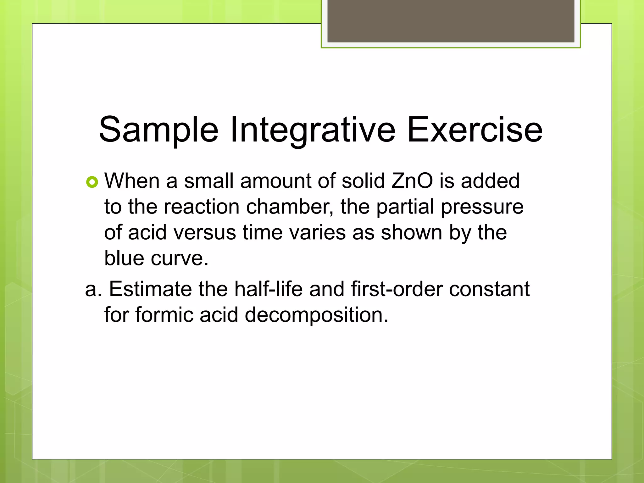 Sample Integrative Exercise
 When a small amount of solid ZnO is added
to the reaction chamber, the partial pressure
of acid versus time varies as shown by the
blue curve.
a. Estimate the half-life and first-order constant
for formic acid decomposition.
 