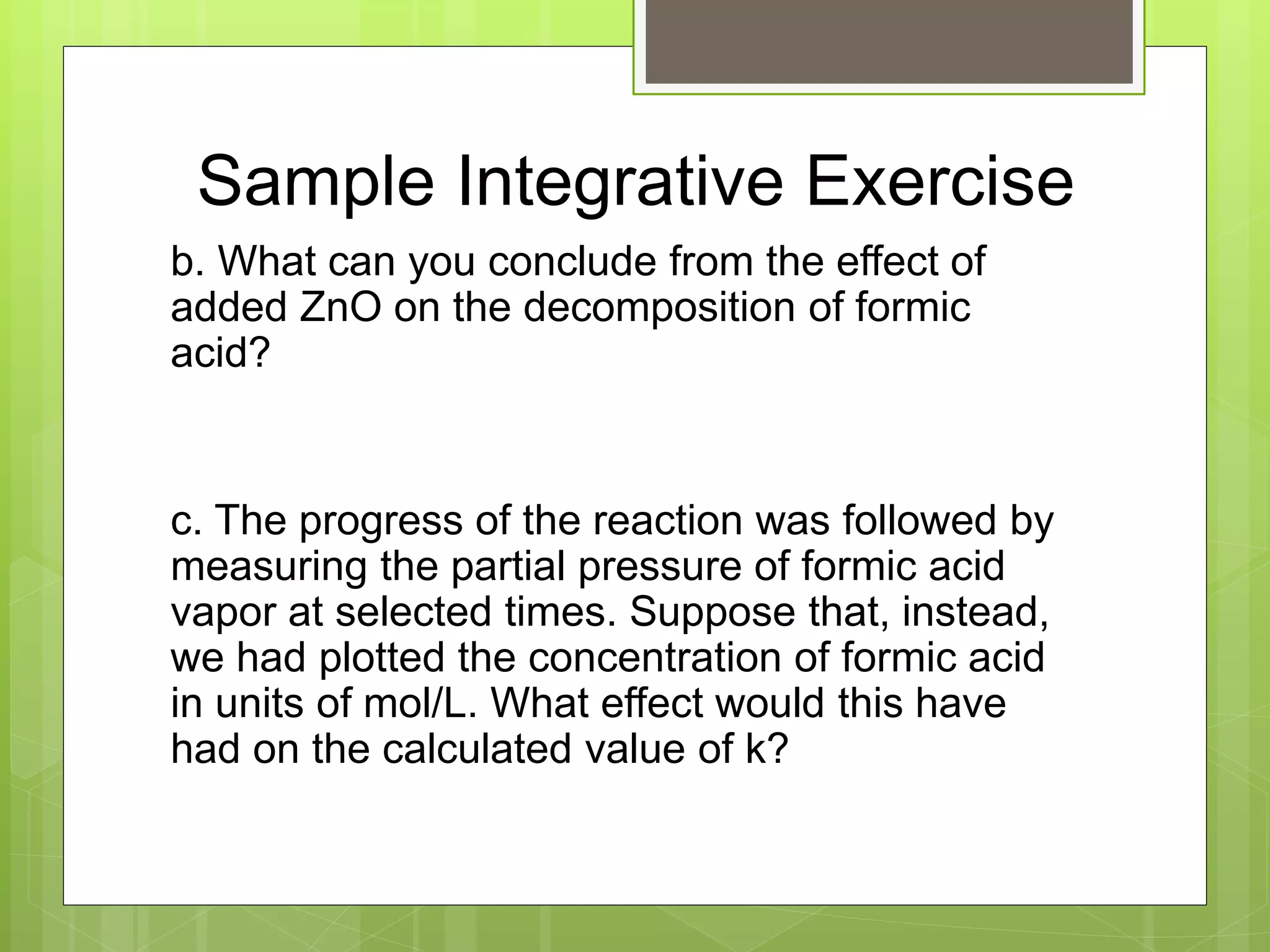 Sample Integrative Exercise
b. What can you conclude from the effect of
added ZnO on the decomposition of formic
acid?
c. The progress of the reaction was followed by
measuring the partial pressure of formic acid
vapor at selected times. Suppose that, instead,
we had plotted the concentration of formic acid
in units of mol/L. What effect would this have
had on the calculated value of k?
 