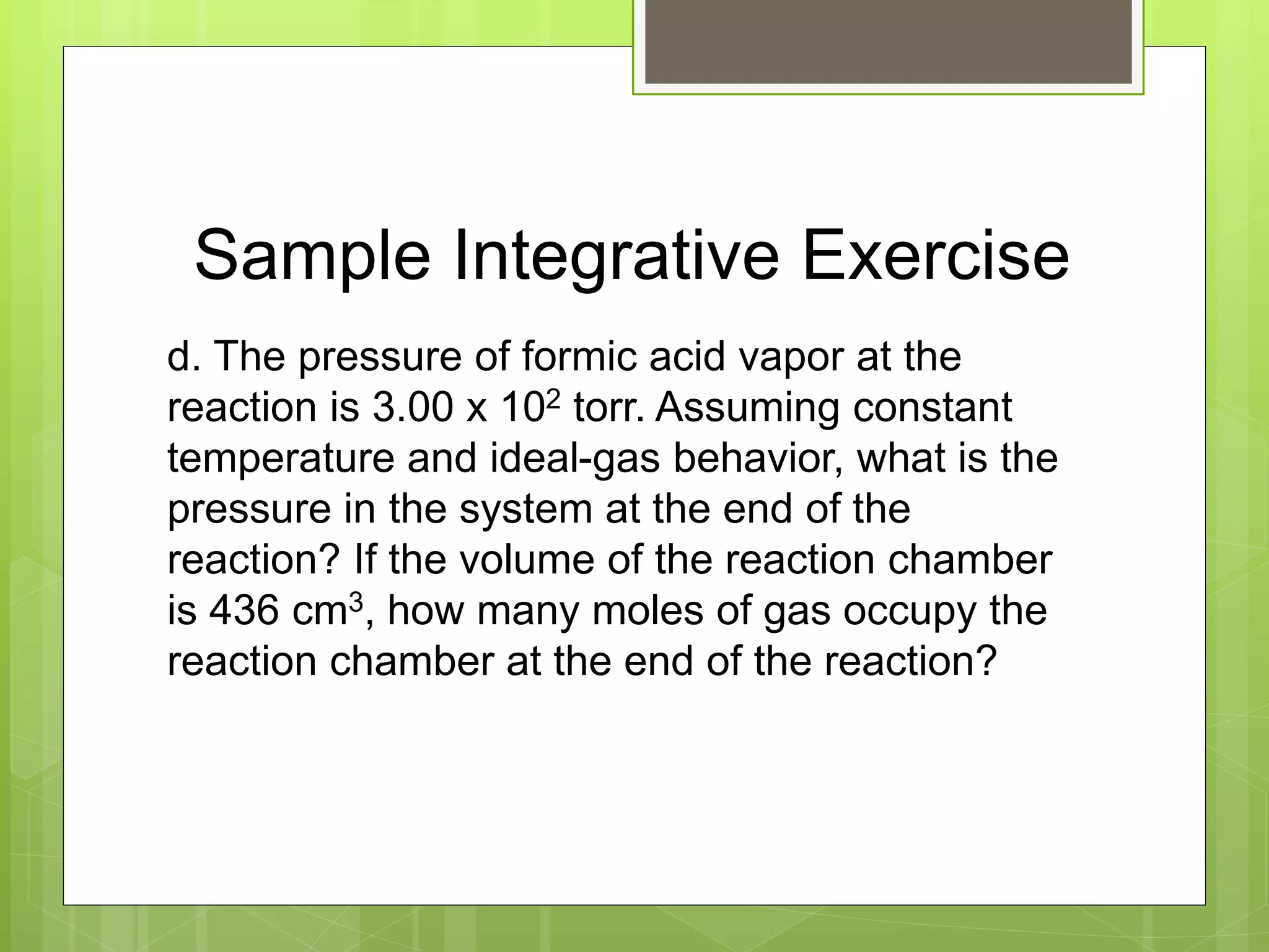 Sample Integrative Exercise
d. The pressure of formic acid vapor at the
reaction is 3.00 x 102 torr. Assuming constant
temperature and ideal-gas behavior, what is the
pressure in the system at the end of the
reaction? If the volume of the reaction chamber
is 436 cm3, how many moles of gas occupy the
reaction chamber at the end of the reaction?
 