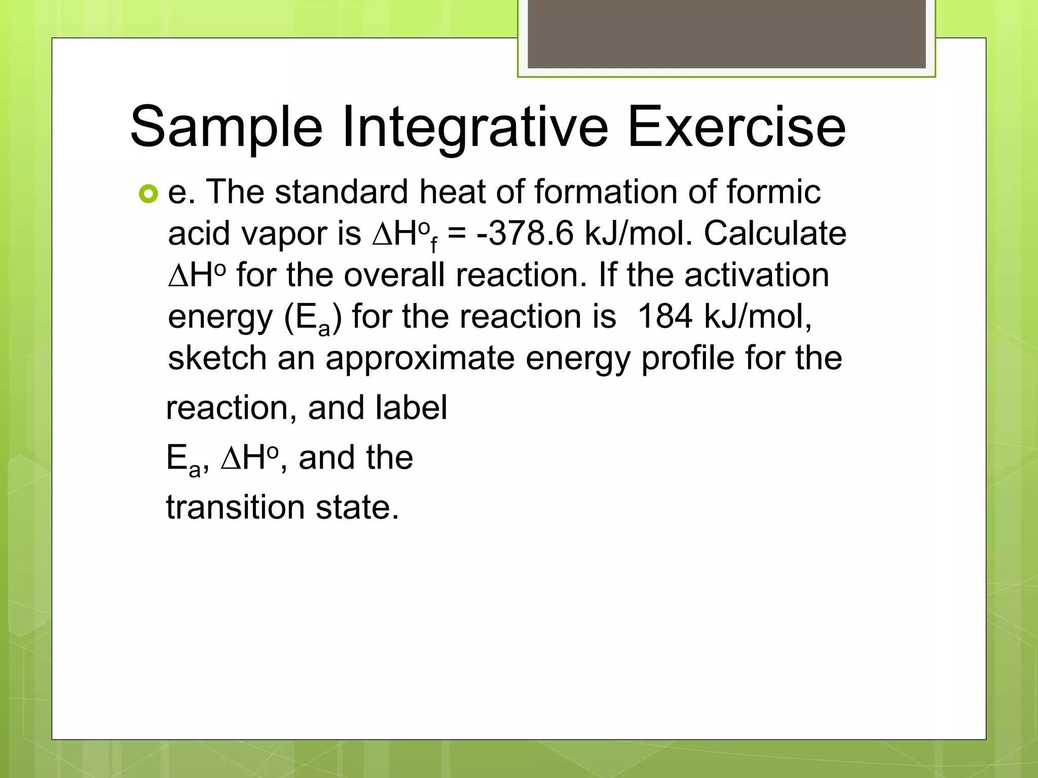Sample Integrative Exercise
 e. The standard heat of formation of formic
acid vapor is DHo
f = -378.6 kJ/mol. Calculate
DHo for the overall reaction. If the activation
energy (Ea) for the reaction is 184 kJ/mol,
sketch an approximate energy profile for the
reaction, and label
Ea, DHo, and the
transition state.
 