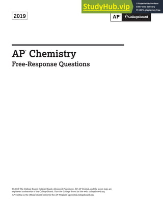 2019
AP
®
Chemistry
Free-Response Questions
© 2019 The College Board. College Board, Advanced Placement, AP, AP Central, and the acorn logo are
registered trademarks of the College Board. Visit the College Board on the web: collegeboard.org.
AP Central is the official online home for the AP Program: apcentral.collegeboard.org.
 