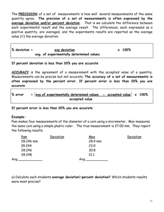 11
The PRECISION of a set of measurements is how well several measurements of the same
quantity agree. The precision of a set of measurements is often expressed by the
average deviation and/or percent deviation. That is we calculate the difference between
each experimental result and the average result. The differences, each expressed as a
positive quantity, are averaged, and the experiments results are reported as the average
value (∀) the average deviation.
% deviation = avg deviation x 100%
avg. of experimentally determined values
If percent deviation is less than 20% you are accurate
ACCURACY is the agreement of a measurement with the accepted value of a quantity.
Measurements can be precise but not accurate. The accuracy of a set of measurements is
often expressed by the percent error. If percent error is less than 20% you are
accurate
% error = avg of experimentally determined values - accepted value x 100%
accepted value
If percent error is less than 20% you are accurate
Example:
Pam makes four measurements of the diameter of a coin using a micrometer. Max measures
the same coin using a simple plastic ruler. The true measurement is 27.00 mm. They report
the following results:
Pam Deviation Max Deviation
28.246 mm 28.9 mm
28.244 23.0
28.246 30.8
28.248 21.1
Avg:____________ Avg:___________
a) Calculate each students average deviation? percent deviation? Which students results
were most precise?
 