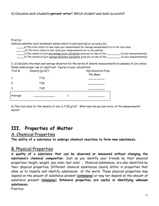 12
b) Calculate each students percent error? Which student was most accurate?
Practice:
Indicate whether each statement below refers to precision (p) or accuracy (a)
_____a) This term refers to how close your measurement (or average measurement) is to the true value.
______b) This term refers to how close your measurements are to one another.
_____c) The results of your percentage error calculation gives you an idea of the _________ of your measurement(s).
_____d) The results of your average deviation calculation gives you an idea of the _________ of your measurement(s).
2. a) Calculate the mean and average deviation for the series of density measurements on samples of zinc below.
Please make proper use of significant figures in your calculations
Trial # Density (g/cm3
) Abs Deviation From
The Mean
1 7.76 __________
2 7.82 __________
3 7.65 __________
Average _____________ ± __________
b) The true value for the density of zinc is 7.30 g/cm3
. What was the percent error of the measurements
above?
III. Properties of Matter
A. Chemical Properties
The ability of a substance to undergo chemical reactions to form new substances.
B. Physical Properties
A quality of a substance that can be observed or measured without changing the
substance’s chemical composition. Just as you identify your friends by their physical
properties; height, weight, eye color, hair color … Chemical substances are also identified by
their physical properties. Different chemical substances clearly differ in properties that
allow us to classify and identify substances of the world. These physical properties may
depend on the amount of substance present (extensive) or may not depend on the amount of
substance present (intensive). Intensive properties are useful in identifying unknown
substances.
Practice:
 