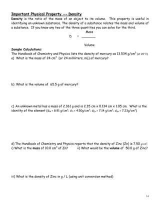 14
Important Physical Property -- Density
Density is the ratio of the mass of an object to its volume. This property is useful in
identifying an unknown substance. The density of a substance relates the mass and volume of
a substance. If you know any two of the three quantities you can solve for the third.
Mass
D = _______
Volume
Sample Calculations:
The Handbook of Chemistry and Physics lists the density of mercury as 13.534 g/cm3
(at 20 o
C).
a) What is the mass of 24 cm3
(or 24 milliliters, mL) of mercury?
b) What is the volume of 65.5 g of mercury?
c) An unknown metal has a mass of 2.361 g and is 2.35 cm x 0.134 cm x 1.05 cm. What is the
identity of the element (dNi = 8.91 g/cm3
; dTi = 4.50g/cm3
; dZn = 7.14 g/cm3
; dSn = 7.23g/cm3
)
d) The Handbook of Chemistry and Physics reports that the density of Zinc (Zn) is 7.50 g/cm3
.
i) What is the mass of 10.0 cm3
of Zn? ii) What would be the volume of 50.0 g of Zinc?
iii) What is the density of Zinc in g / L (using unit conversion method)
 