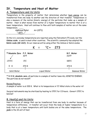 17
IV. Temperature and Heat of Matter
A. Temperature and its Units
Temperature is the property of matter that determines whether heat energy can be
transferred from one body to another and the direction of that transfer. Temperature is
also a measure of the motion (kinetic energy) of the particles that make up a sample of
matter. Heat is what moves from matter at a higher temperature to matter that is at a
lower temperature. Heat will continue to flow until both samples of matter are at the same
temperature.
Aluminum Pellet Air (250
C)
500
C
In the U.S. everyday temperatures are reported using the Fahrenheit (o
F) scale, but the
Celsius scale is used in most other countries. The scientific community has adopted the
Kelvin scale (SI Unit). In our class we will be using either the Celsius or Kelvin scales.
K = o
C + 273
**Absolute Zero F.P. Water B.P. Water
32o
F 212o
F
-273o
C 0o
C 100o
C
0 K 273 K 373 K
Solid Water Liquid Water Gaseous Water
**At 0 K, absolute zero, all particles in a sample of matter loses ALL KINETIC ENERGY.
The particles do not move!!!!
Review/Practice:
A sample of water is at 200 K. What is its temperature in o
C? What state is the water in?
Surgical instruments may be sterilized by heating to 170o
C for 1.5 hours. Convert 170o
C to
kelvins?
B. Heat(q) and its Units
Heat is a form of energy that can be transferred from one body to another because of
temperature difference. A transfer will occur from the body at higher temperature to a
body that is at a lower temperature until both bodies are at the same temperature. The
joule is the SI unit of heat.
 