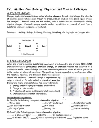 18
IV. Matter Can Undergo Physical and Chemical Changes
A. Physical Changes
Changes in physical properties are called physical changes. In a physical change the identity
of a sample doesn’t change even though its shape, size, or physical state (solid liquid, or gas)
has changed. Chemical bonds are not broken, that is atoms are not rearranged) during
physical changes. Physical changes usually involve the addition or removal of heat from a
substance (element, compound, or mixture).
Examples: Melting, Boiling, Subliming, Freezing, Dissolving, Cutting a piece of copper wire
Heat Added
MP BP
Solid Liquid Gas
 
FP CP
 Heat Removed
B. Chemical Changes
When one or more chemical substances (reactants) are changed to one or more DIFFERENT
chemical substances (products) a chemical change, or chemical reaction has occurred. At a
particulate level a chemical change produces a new arrangement of atoms without a gain or los
in the number of atoms of each kind. The particles (atoms, molecules, or ions) present after
the reaction, however, are different from those present
before the reaction. Chemical change is represented by
using a chemical formula called a chemical equation.
Indications that a chemical change has occurred include:
1. Energy (Heat or light) is released or absorbed.
2. Change in color or odor
3. Production of gas or solid (precipitate) from a liquid
4. Chemical change is often irreversible.
Review/Practice Questions:
1) Classify the following changes as chemical or physical:
__Water boils __A firefly emits light __A metal chair rusts
__Salt dissolves in water __Milk spoils __bending of wire
__Cutting of grass __Burning coal __Dry ice subliming
2) Classify the following properties as chemical or physical:
____ a) a blue-gray color ____ b) brittle ____ c) insoluble in water
____ d) melts at 14100
C ____ e) reacts vigorously with fluorine ____ f) gasoline burns
 