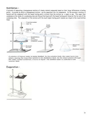 26
Distillation –
A process of separating a homogeneous solution of closely related compounds based on their large differences in boiling
points. A process by which a homogeneous mixture can be separated into its components. In the process a mixture is
heated and the component with the lowest boiling point is driven from the mixture as a vapor or gas. This vapor then
condenses on the inside of a condensing tube and the purified liquid with the lowest boiling point drips out the far end of the
condensing tube. The component of the mixture with the much higher boiling point remains as a liquid in the round bottom
flask.
Evaporation –
 